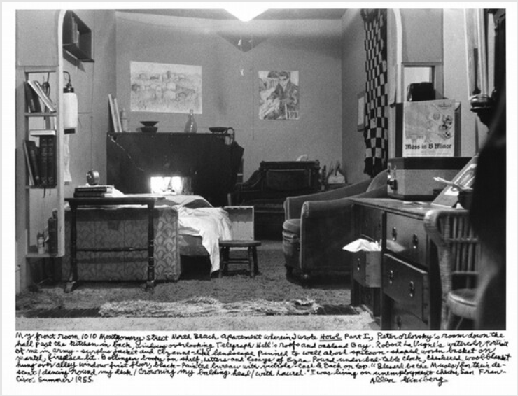 A black and white photo of a room, cluttered with many details to focus on, but most prominent is an unmade bed and the reflection of sunlight from a mirror on its headboard. A handwritten caption reads, "My front room 1010 Montgomery Street North Beach apartment wherein I wrote Howl Part I, Peter Orlovsky's room down the hall past the kitchen in back, windows overlooking Telegraph Hill's roofs and Oakland Bay. Robert La Vigne's watercolor portrait of me in army-surplus jacket and Cézanne-like landscape pinned to wall above spittoon-shaped woven basket on mantel, fireplace lit. Bollinger books on shelf, letters and Essays of Ezra Pound under bed-table clock, checkered wool blanket hung over alley window first floor, black-painted bureau with victrola-case & Bach on top. "Blessed be the Muses / for their descent / dancing round my desk / Crowning my balding head / With laurel.” I was living on unemployment checks, San Francisco, Summer 1955."